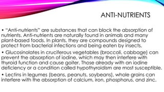 ANTI-NUTRIENTS
• “Anti-nutrients” are substances that can block the absorption of
nutrients. Anti-nutrients are naturally found in animals and many
plant-based foods. In plants, they are compounds designed to
protect from bacterial infections and being eaten by insects.
• Glucosinolates in cruciferous vegetables (broccoli, cabbage) can
prevent the absorption of iodine, which may then interfere with
thyroid function and cause goiter. Those already with an iodine
deficiency or a condition called hypothyroidism are most susceptible.
• Lectins in legumes (beans, peanuts, soybeans), whole grains can
interfere with the absorption of calcium, iron, phosphorus, and zinc.
 
