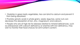 • Oxalates in green leafy vegetables, tea can bind to calcium and prevent it
from being absorbed.
• Phytates (phytic acid) in whole grains, seeds, legumes, some nuts can
decrease the absorption of iron, zinc, magnesium, and calcium.
• People who are at high risk for diseases related to mineral deficiencies, such
as osteoporosis with calcium deficiency or anemia with iron deficiency, may
wish to monitor their food choices for anti-nutrient content.
 