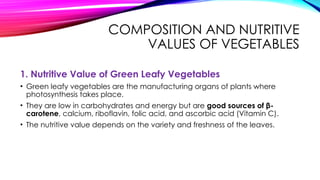 COMPOSITION AND NUTRITIVE
VALUES OF VEGETABLES
1. Nutritive Value of Green Leafy Vegetables
• Green leafy vegetables are the manufacturing organs of plants where
photosynthesis takes place.
• They are low in carbohydrates and energy but are good sources of β-
carotene, calcium, riboflavin, folic acid, and ascorbic acid (Vitamin C).
• The nutritive value depends on the variety and freshness of the leaves.
 