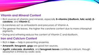 Vitamin and Mineral Content
• Rich sources of vitamins and minerals, especially B-vitamins (riboflavin, folic acid), β-
carotene, and Vitamin C.
• β-carotenes act as antioxidants and precursors of Vitamin A.
• The greener the leaves, the higher the carotene content due to more chlorophyll
pigments.
• Drying and withering reduce the content of Vitamin C and riboflavin.
Iron and Calcium Content
• Rich in iron — help in preventing anaemia.
• Amaranth, fenugreek, gogu are good iron sources.
• Agathi, colocasia, drumstick, and fenugreek leaves contribute calcium, though
absorption is limited by oxalic acid.
 