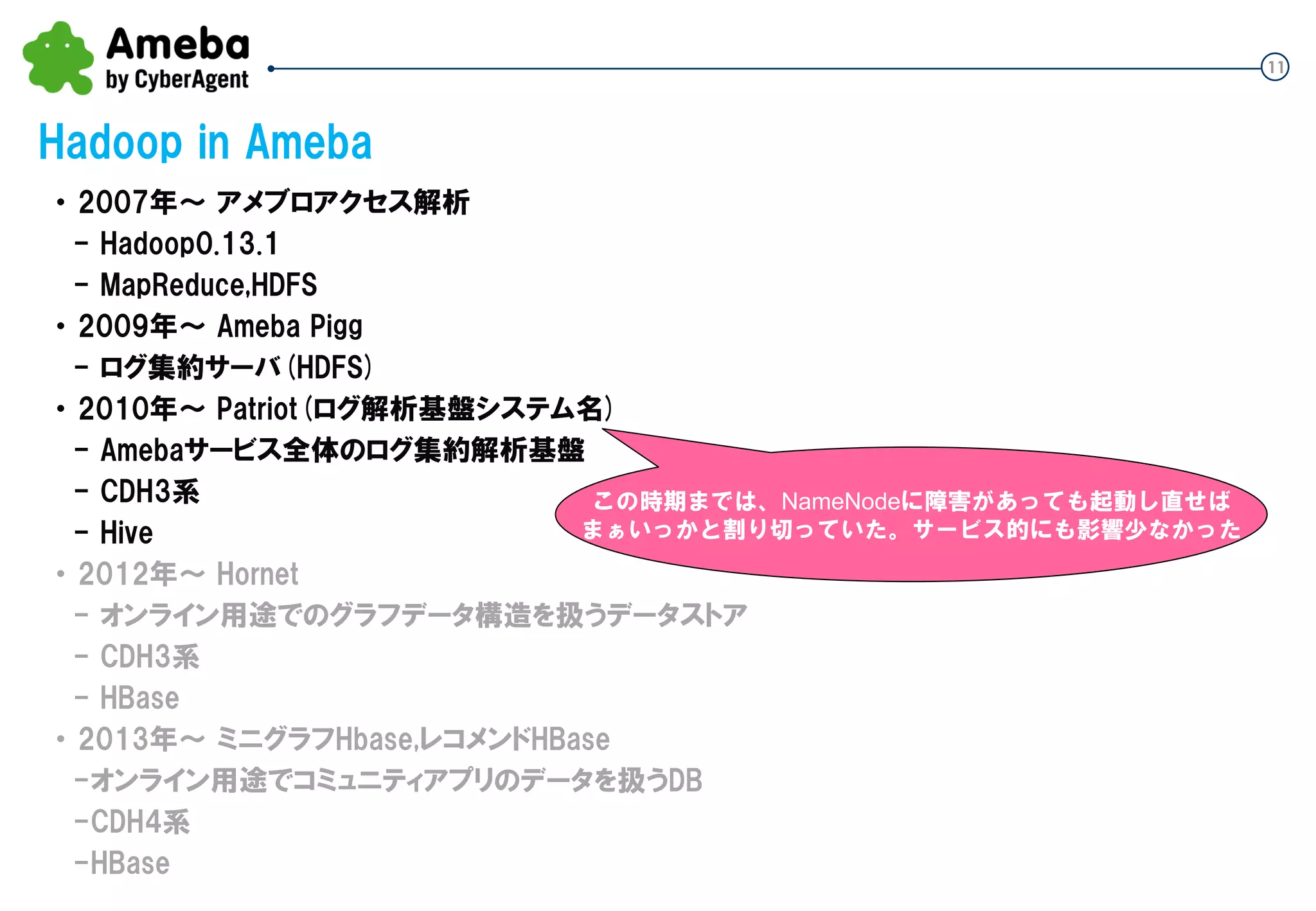 11
Hadoop in Ameba
・ 2007年～ アメブロアクセス解析
- Hadoop0.13.1
- MapReduce,HDFS
・ 2009年～ Ameba Pigg
- ログ集約サーバ(HDFS)
・ 2010年～ Patriot(ログ解析基盤システム名)
- Amebaサービス全体のログ集約解析基盤
- CDH3系
- Hive
・ 2012年～ Hornet
- オンライン用途でのグラフデータ構造を扱うデータストア
- CDH3系
- HBase
・ 2013年～ ミニグラフHbase,レコメンドHBase
-オンライン用途でコミュニティアプリのデータを扱うDB
-CDH4系
-HBase
この時期までは、NameNodeに障害があっても起動し直せば
まぁいっかと割り切っていた。サービス的にも影響少なかった
 