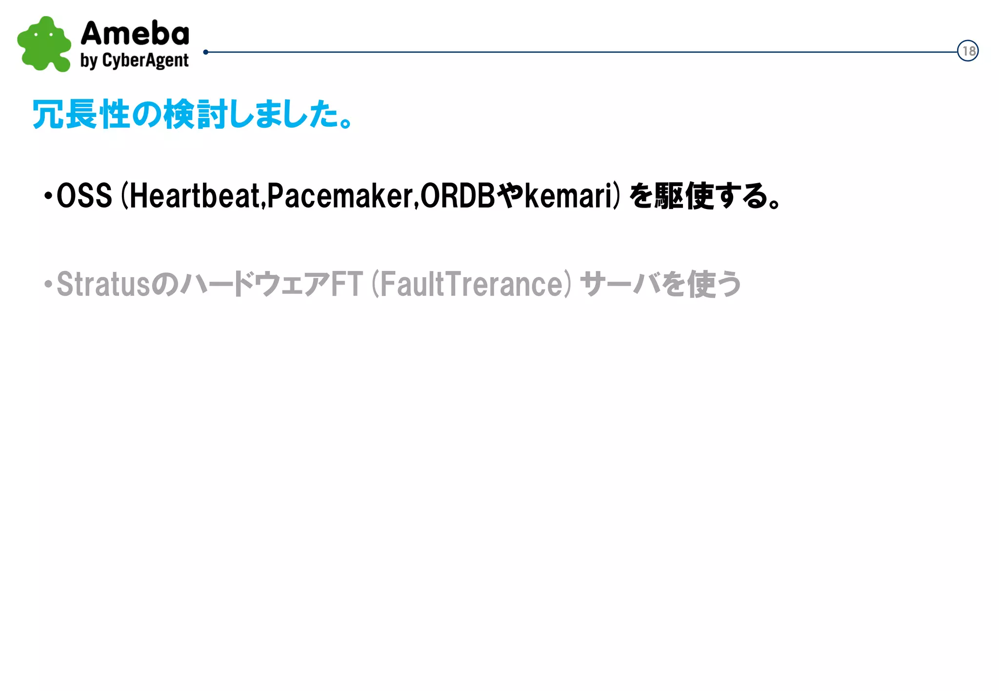 18
冗長性の検討しました。
・OSS(Heartbeat,Pacemaker,ORDBやkemari)を駆使する。
・StratusのハードウェアFT(FaultTrerance)サーバを使う
 