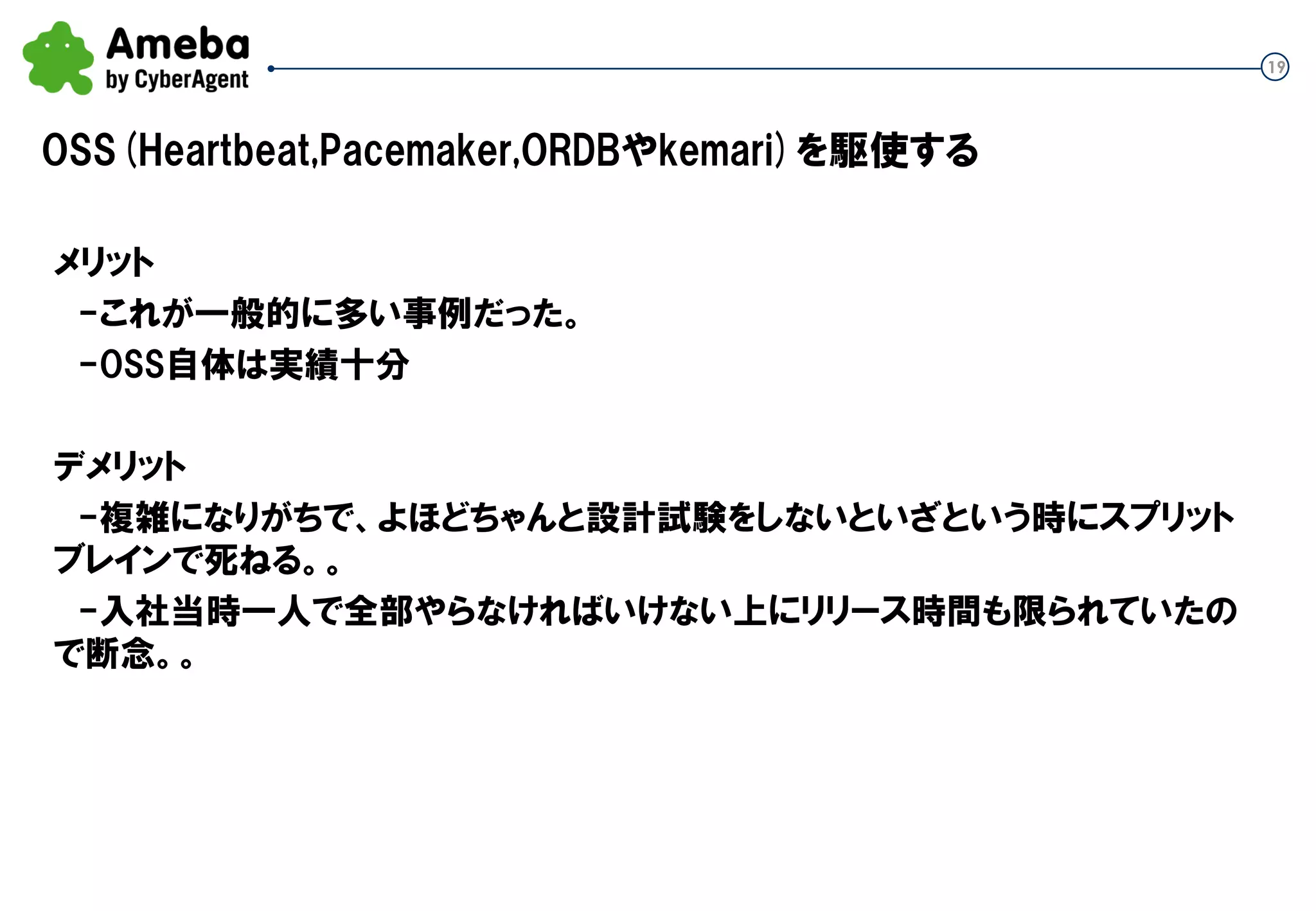 19
OSS(Heartbeat,Pacemaker,ORDBやkemari)を駆使する
メリット
-これが一般的に多い事例だった。
-OSS自体は実績十分
デメリット
-複雑になりがちで、よほどちゃんと設計試験をしないといざという時にスプリット
ブレインで死ねる。。
-入社当時一人で全部やらなければいけない上にリリース時間も限られていたの
で断念。。
 