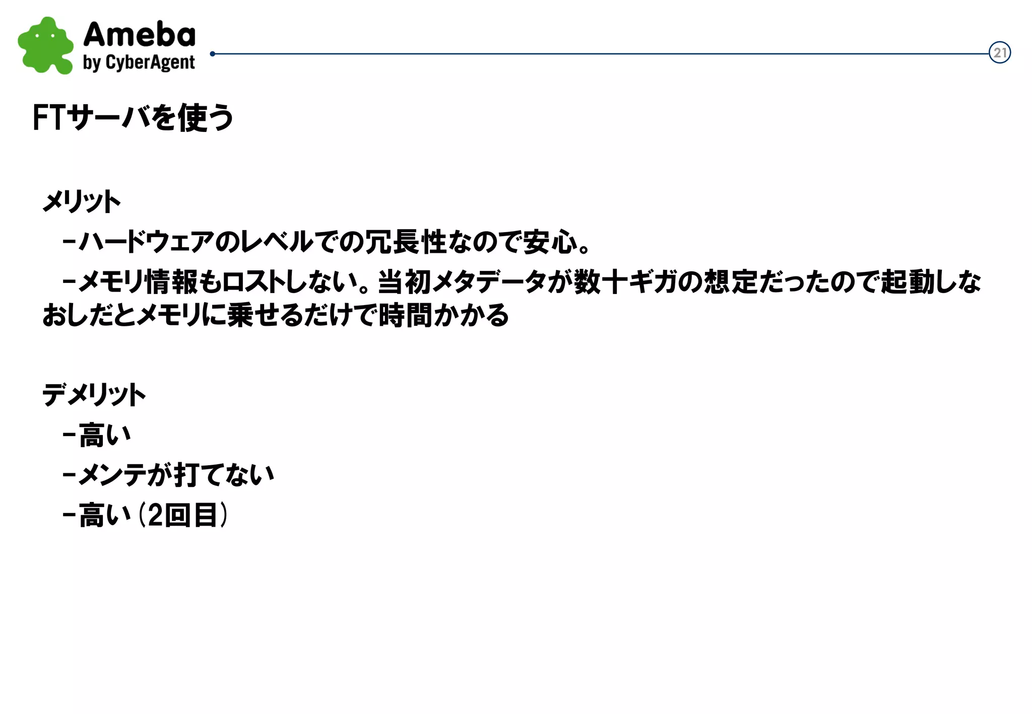 21
FTサーバを使う
メリット
-ハードウェアのレベルでの冗長性なので安心。
-メモリ情報もロストしない。当初メタデータが数十ギガの想定だったので起動しな
おしだとメモリに乗せるだけで時間かかる
デメリット
-高い
-メンテが打てない
-高い(2回目)
 