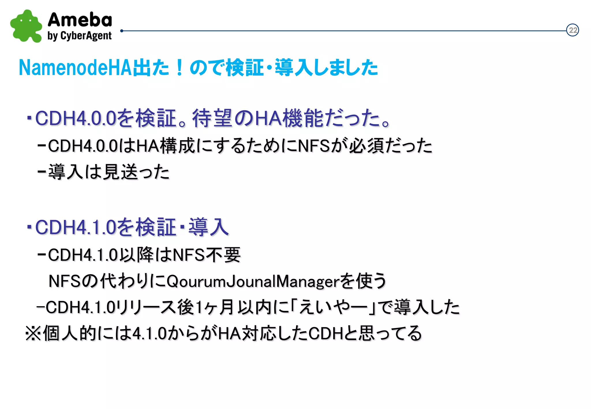 22
NamenodeHA出た！ので検証・導入しました
・CDH4.0.0を検証。待望のHA機能だった。
-CDH4.0.0はHA構成にするためにNFSが必須だった
-導入は見送った
・CDH4.1.0を検証・導入
-CDH4.1.0以降はNFS不要
NFSの代わりにQuorumJournalManagerを使う
-CDH4.1.0リリース後1ヶ月以内に「えいやー」で導入した
※個人的には4.1.0からがHA対応したCDHと思ってる
 