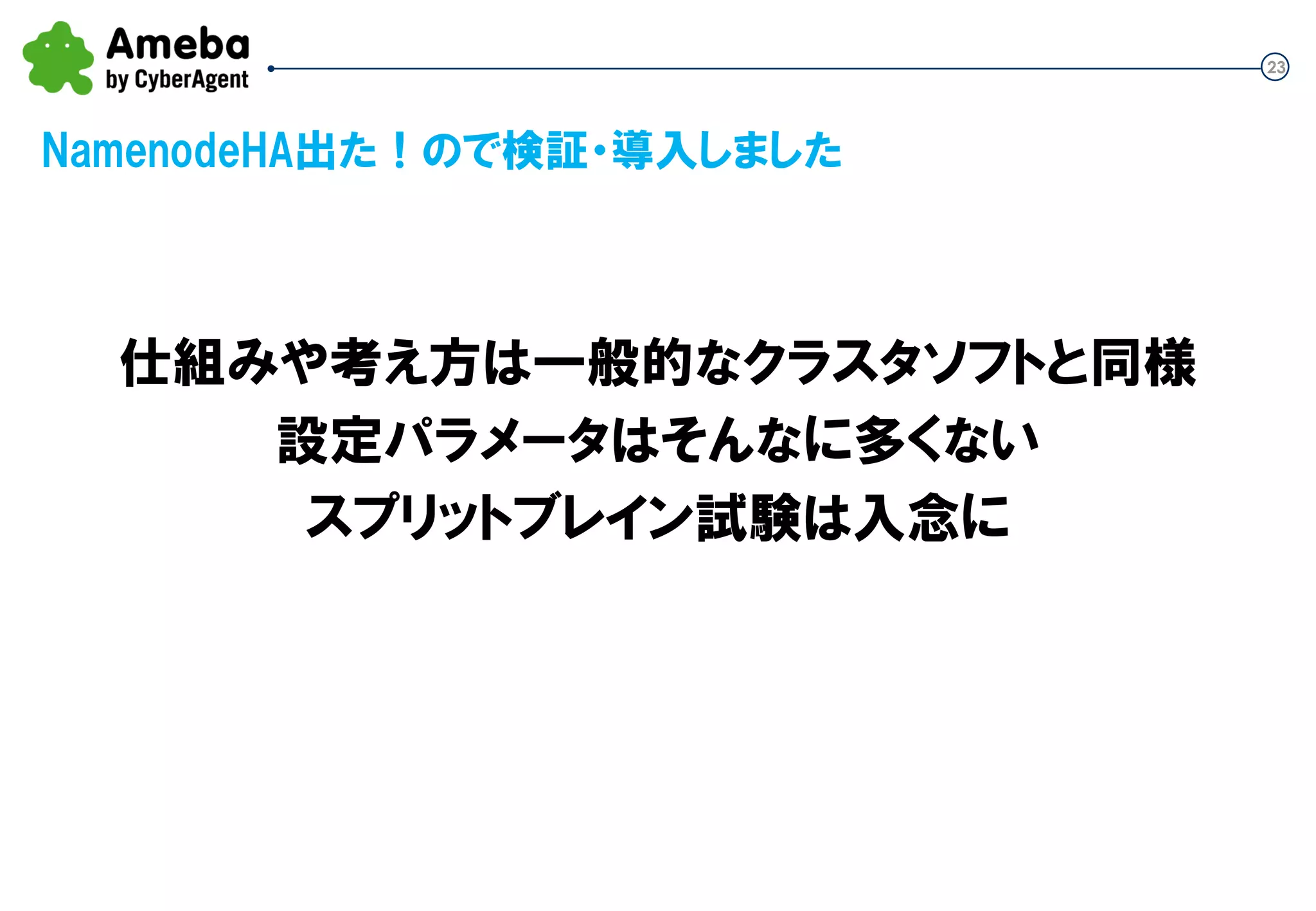 23
NamenodeHA出た！ので検証・導入しました
仕組みや考え方は一般的なクラスタソフトと同様
設定パラメータはそんなに多くない
スプリットブレイン試験は入念に
 