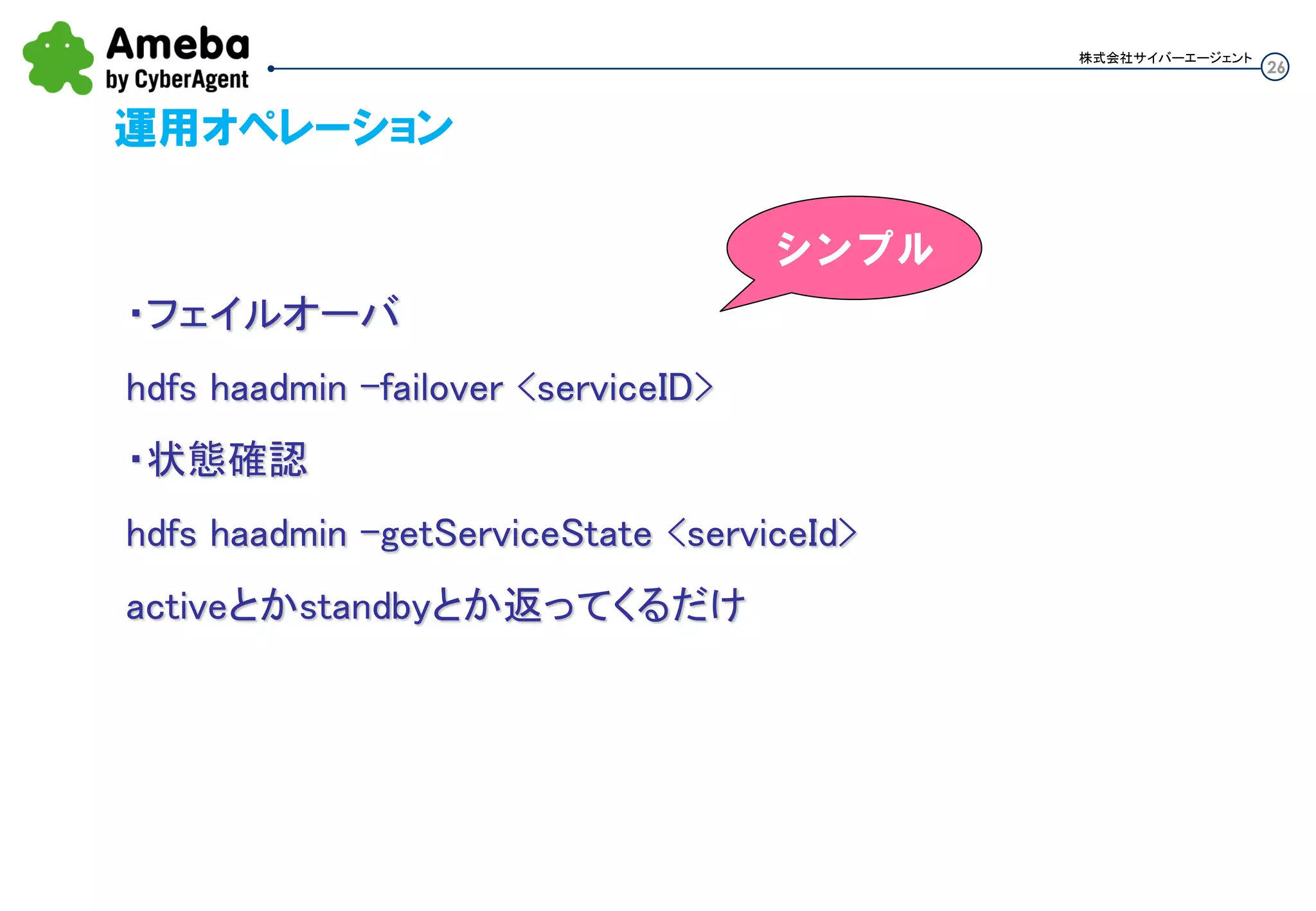 26
株式会社サイバーエージェント
運用オペレーション
・フェイルオーバ
hdfs haadmin -failover <serviceID>
・状態確認
hdfs haadmin -getServiceState <serviceId>
activeとかstandbyとか返ってくるだけ
シンプル
 