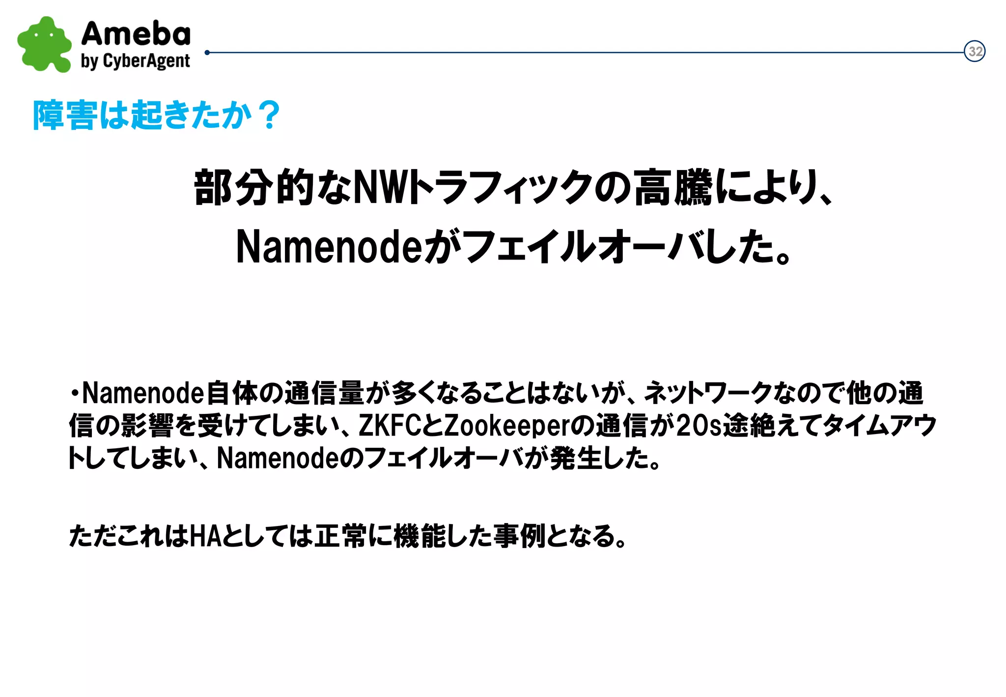 32
障害は起きたか？
・Namenode自体の通信量が多くなることはないが、ネットワークなので他の通
信の影響を受けてしまい、ZKFCとZookeeperの通信が20s途絶えてタイムアウ
トしてしまい、Namenodeのフェイルオーバが発生した。
ただこれはHAとしては正常に機能した事例となる。
部分的なNWトラフィックの高騰により、
Namenodeがフェイルオーバした。
 