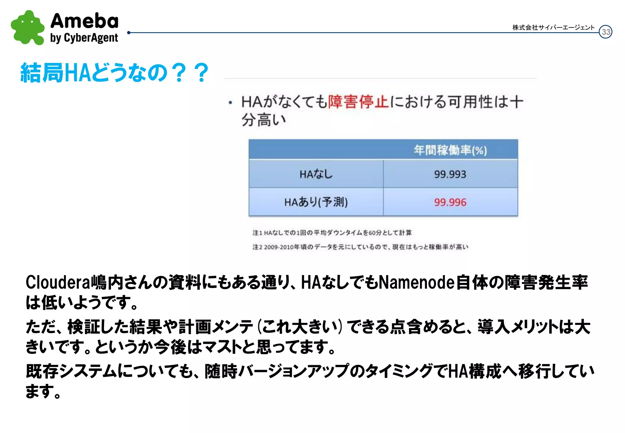 33
結局HAどうなの？？
株式会社サイバーエージェント
Cloudera嶋内さんの資料にもある通り、HAなしでもNamenode自体の障害発生率
は低いようです。
ただ、検証した結果や計画メンテ(これ大きい)できる点含めると、導入メリットは大
きいです。というか今後はマストと思ってます。
既存システムについても、随時バージョンアップのタイミングでHA構成へ移行してい
ます。
 