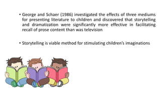 • George and Schaer (1986) investigated the effects of three mediums
for presenting literature to children and discovered that storytelling
and dramatization were significantly more effective in facilitating
recall of prose content than was television
• Storytelling is viable method for stimulating children’s imaginations