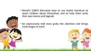 • Reinehr (1987) discussed ways to use mythic literature to
teach children about themselves and to help them write
their own stories and legends
• An expressively told story grabs the attention and brings
vivid images to mind