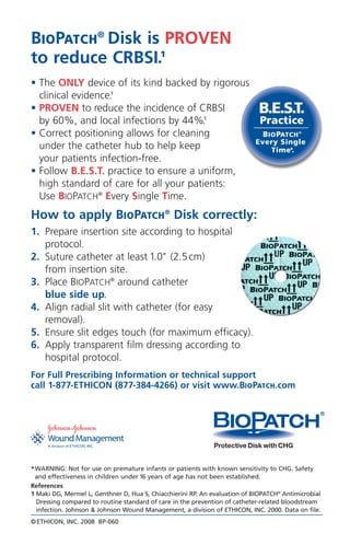 ©ETHICON, INC. 2008 BP-060
BIOPATCH®
Disk is PROVEN
to reduce CRBSI.1
• The ONLY device of its kind backed by rigorous
clinical evidence.1
• PROVEN to reduce the incidence of CRBSI
by 60%, and local infections by 44%.1
• Correct positioning allows for cleaning
under the catheter hub to help keep
your patients infection-free.
• Follow B.E.S.T. practice to ensure a uniform,
high standard of care for all your patients:
Use BIOPATCH®
Every Single Time.
How to apply BIOPATCH®
Disk correctly:
1. Prepare insertion site according to hospital
protocol.
2. Suture catheter at least 1.0" (2.5cm)
from insertion site.
3. Place BIOPATCH®
around catheter
blue side up.
4. Align radial slit with catheter (for easy
removal).
5. Ensure slit edges touch (for maximum efficacy).
6. Apply transparent film dressing according to
hospital protocol.
For Full Prescribing Information or technical support
call 1-877-ETHICON (877-384-4266) or visit www.BIOPATCH.com
*WARNING: Not for use on premature infants or patients with known sensitivity to CHG. Safety
and effectiveness in children under 16 years of age has not been established.
References
1 Maki DG, Mermel L, Genthner D, Hua S, Chiacchierini RP. An evaluation of BIOPATCH®
Antimicrobial
Dressing compared to routine standard of care in the prevention of catheter-related bloodstream
infection. Johnson & Johnson Wound Management, a division of ETHICON, INC. 2000. Data on file.
 