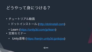 どうやって身につける？
• チュートリアル動画
• ドットインストール (http://dotinstall.com)
• Learn (https://unity3d.com/jp/learn)
• 定期セミナー
• Unity道場 (https://kenjin.unity3d.jp/dojos)
 