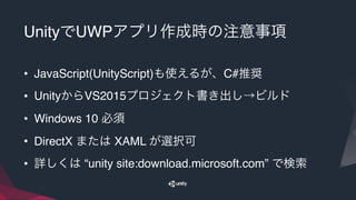 UnityでUWPアプリ作成時の注意事項
• JavaScript(UnityScript)も使えるが、C#推奨
• UnityからVS2015プロジェクト書き出し→ビルド
• Windows 10 必須
• DirectX または XAML が選択可
• 詳しくは “unity site:download.microsoft.com” で検索
 
