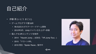 自己紹介
• 伊藤 周 (いとう まこと)
• ゲームプログラマ暦18年
• 株式会社セガでアーケードゲーム開発
• 2012年3月、Unityジャパン立ち上げへ参画
• 個人でもVRコンテンツを制作
• 2014 「Hiyoshi Jump 」(iOS名:「VR Jump Tour」)
• 2015 「ドローンVR」
• 2016 現在「Spider Racer」製作中
 