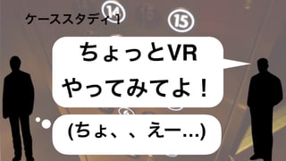   ケーススタディ１
(ちょ、、えー…)
VR流行ってる
そうじゃない
ちょっとVR
やってみてよ！
 