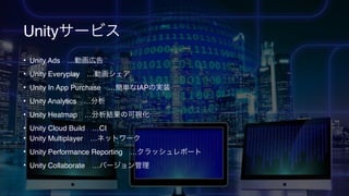 Unityサービス
• Unity Ads …動画広告
• Unity Everyplay …動画シェア
• Unity In App Purchase …簡単なIAPの実装
• Unity Analytics …分析
• Unity Heatmap …分析結果の可視化
• Unity Cloud Build …CI
• Unity Multiplayer …ネットワーク
• Unity Performance Reporting …クラッシュレポート
• Unity Collaborate …バージョン管理
 