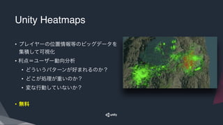 Unity Heatmaps
• プレイヤーの位置情報等のビッグデータを
集積して可視化
• 利点＝ユーザー動向分析
• どういうパターンが好まれるのか？
• どこが処理が重いのか？
• 変な行動していないか？
• 無料
 