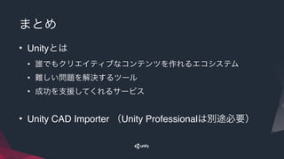 まとめ
• Unityとは
• 誰でもクリエイティブなコンテンツを作れるエコシステム
• 難しい問題を解決するツール
• 成功を支援してくれるサービス
• Unity CAD Importer （Unity Professionalは別途必要）
 