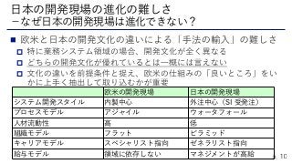 



日本の開発現場の進化の難しさ
－なぜ日本の開発現場は進化できない？
欧米の開発現場 日本の開発現場
システム開発スタイル 内製中心 外注中心（SI 受発注）
プロセスモデル アジャイル ウォータフォール
人材流動性 高 低
組織モデル フラット ピラミッド
キャリアモデル スペシャリスト指向 ゼネラリスト指向
給与モデル 領域に依存しない マネジメントが高給
 