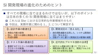 


【3. 開発状況の「見える化」】
• 統合開発基盤を活用した、システム開発状
況の「見える化」
• 計数データに基づく開発状況の管理の実現
【4. 近代的なプロマネ技術の会得】
• KKD から数値分析に基づくプロマネへ
• 開発技術の要点に基づく、開発プロセスそ
のものの定常的な改善
【2. テスト作業の最適化】
• 重複するテストケースの排除や効果的なテ
ストケースの実施
• 効果的なテスト自動化の実施
【1. 設計作業の最適化】
• 無駄な作業の排除
• 特に、手戻りの排除と無駄なドキュメント
作成の排除
 