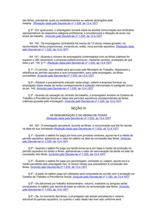 das férias, precisando quais os estabelecimentos ou setores abrangidos pela
medida. (Redação dada pelo Decreto-lei nº 1.535, de 13.4.1977

     § 3º - Em igual prazo, o empregador enviará cópia da aludida comunicação aos sindicatos
representativos da respectiva categoria profissional, e providenciará a afixação de aviso nos
locais de trabalho. (Incluído pelo Decreto-lei nº 1.535, de 13.4.1977

      Art. 140 - Os empregados contratados há menos de 12 (doze) meses gozarão, na
oportunidade, férias proporcionais, iniciando-se, então, novo período aquisitivo. (Redação dada
pelo Decreto-lei nº 1.535, de 13.4.1977

       Art. 141 - Quando o número de empregados contemplados com as férias coletivas for
superior a 300 (trezentos), a empresa poderá promover, mediante carimbo, anotações de que
trata o art. 135, § 1º. (Redação dada pelo Decreto-lei nº 1.535, de 13.4.1977

     § 1º - O carimbo, cujo modelo será aprovado pelo Ministério do Trabalho, dispensará a
referência ao período aquisitivo a que correspondem, para cada empregado, as férias
concedidas. (Incluído pelo Decreto-lei nº 1.535, de 13.4.1977

     § 2º - Adotado o procedimento indicado neste artigo, caberá à empresa fornecer ao
empregado cópia visada do recibo correspondente à quitação mencionada no parágrafo único
do art. 145. (Incluído pelo Decreto-lei nº 1.535, de 13.4.1977

      § 3º - Quando da cessação do contrato de trabalho, o empregador anotará na Carteira de
Trabalho e Previdência Social as datas dos períodos aquisitivos correspondentes às férias
coletivas gozadas pelo empregado. (Incluído pelo Decreto-lei nº 1.535, de 13.4.1977

                                          SEÇÃO IV

                       DA REMUNERAÇÃO E DO ABONO DE FÉRIAS
                    (Redação dada pelo Decreto-lei nº 1.535, de 13.4.1977

      Art. 142 - O empregado perceberá, durante as férias, a remuneração que lhe for devida
na data da sua concessão.(Redação dada pelo Decreto-lei nº 1.535, de 13.4.1977

     § 1º - Quando o salário for pago por hora com jornadas variáveis, apurar-se-á a média do
período aquisitivo, aplicando-se o valor do salário na data da concessão das férias. (Incluído
pelo Decreto-lei nº 1.535, de 13.4.1977

     § 2º - Quando o salário for pago por tarefa tomar-se-á por base a media da produção no
período aquisitivo do direito a férias, aplicando-se o valor da remuneração da tarefa na data da
concessão das férias. (Incluído pelo Decreto-lei nº 1.535, de 13.4.1977

      § 3º - Quando o salário for pago por percentagem, comissão ou viagem, apurar-se-á a
média percebida pelo empregado nos 12 (doze) meses que precederem à concessão das
férias. (Incluído pelo Decreto-lei nº 1.535, de 13.4.1977

     § 4º - A parte do salário paga em utilidades será computada de acordo com a anotação na
Carteira de Trabalho e Previdência Social. (Incluído pelo Decreto-lei nº 1.535, de 13.4.1977

     § 5º - Os adicionais por trabalho extraordinário, noturno, insalubre ou perigoso serão
computados no salário que servirá de base ao cálculo da remuneração das férias. (Incluído
pelo Decreto-lei nº 1.535, de 13.4.1977

     § 6º - Se, no momento das férias, o empregado não estiver percebendo o mesmo
adicional do período aquisitivo, ou quando o valor deste não tiver sido uniforme será
 