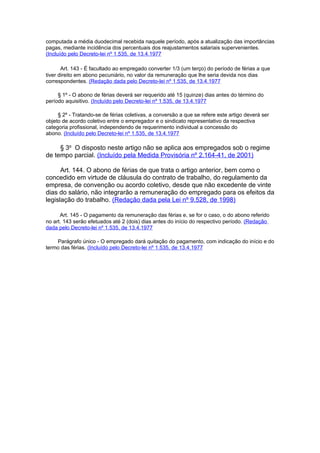 computada a média duodecimal recebida naquele período, após a atualização das importâncias
pagas, mediante incidência dos percentuais dos reajustamentos salariais supervenientes.
(Incluído pelo Decreto-lei nº 1.535, de 13.4.1977

       Art. 143 - É facultado ao empregado converter 1/3 (um terço) do período de férias a que
tiver direito em abono pecuniário, no valor da remuneração que lhe seria devida nos dias
correspondentes. (Redação dada pelo Decreto-lei nº 1.535, de 13.4.1977

     § 1º - O abono de férias deverá ser requerido até 15 (quinze) dias antes do término do
período aquisitivo. (Incluído pelo Decreto-lei nº 1.535, de 13.4.1977

     § 2º - Tratando-se de férias coletivas, a conversão a que se refere este artigo deverá ser
objeto de acordo coletivo entre o empregador e o sindicato representativo da respectiva
categoria profissional, independendo de requerimento individual a concessão do
abono. (Incluído pelo Decreto-lei nº 1.535, de 13.4.1977

     § 3o O disposto neste artigo não se aplica aos empregados sob o regime
de tempo parcial. (Incluído pela Medida Provisória nº 2.164-41, de 2001)

      Art. 144. O abono de férias de que trata o artigo anterior, bem como o
concedido em virtude de cláusula do contrato de trabalho, do regulamento da
empresa, de convenção ou acordo coletivo, desde que não excedente de vinte
dias do salário, não integrarão a remuneração do empregado para os efeitos da
legislação do trabalho. (Redação dada pela Lei nº 9.528, de 1998)

      Art. 145 - O pagamento da remuneração das férias e, se for o caso, o do abono referido
no art. 143 serão efetuados até 2 (dois) dias antes do início do respectivo período. (Redação
dada pelo Decreto-lei nº 1.535, de 13.4.1977

    Parágrafo único - O empregado dará quitação do pagamento, com indicação do início e do
termo das férias. (Incluído pelo Decreto-lei nº 1.535, de 13.4.1977
 