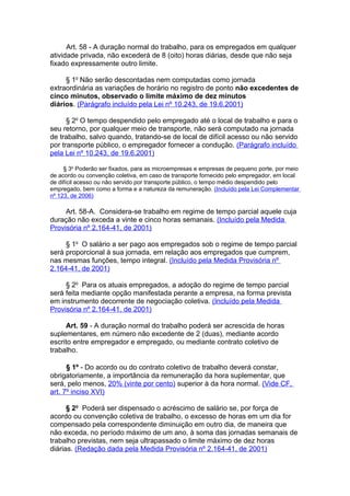Art. 58 - A duração normal do trabalho, para os empregados em qualquer
atividade privada, não excederá de 8 (oito) horas diárias, desde que não seja
fixado expressamente outro limite.

     § 1o Não serão descontadas nem computadas como jornada
extraordinária as variações de horário no registro de ponto não excedentes de
cinco minutos, observado o limite máximo de dez minutos
diários. (Parágrafo incluído pela Lei nº 10.243, de 19.6.2001)

      § 2o O tempo despendido pelo empregado até o local de trabalho e para o
seu retorno, por qualquer meio de transporte, não será computado na jornada
de trabalho, salvo quando, tratando-se de local de difícil acesso ou não servido
por transporte público, o empregador fornecer a condução. (Parágrafo incluído
pela Lei nº 10.243, de 19.6.2001)

     § 3o Poderão ser fixados, para as microempresas e empresas de pequeno porte, por meio
de acordo ou convenção coletiva, em caso de transporte fornecido pelo empregador, em local
de difícil acesso ou não servido por transporte público, o tempo médio despendido pelo
empregado, bem como a forma e a natureza da remuneração. (Incluído pela Lei Complementar
nº 123, de 2006)

     Art. 58-A. Considera-se trabalho em regime de tempo parcial aquele cuja
duração não exceda a vinte e cinco horas semanais. (Incluído pela Medida
Provisória nº 2.164-41, de 2001)

     § 1o O salário a ser pago aos empregados sob o regime de tempo parcial
será proporcional à sua jornada, em relação aos empregados que cumprem,
nas mesmas funções, tempo integral. (Incluído pela Medida Provisória nº
2.164-41, de 2001)

     § 2o Para os atuais empregados, a adoção do regime de tempo parcial
será feita mediante opção manifestada perante a empresa, na forma prevista
em instrumento decorrente de negociação coletiva. (Incluído pela Medida
Provisória nº 2.164-41, de 2001)

     Art. 59 - A duração normal do trabalho poderá ser acrescida de horas
suplementares, em número não excedente de 2 (duas), mediante acordo
escrito entre empregador e empregado, ou mediante contrato coletivo de
trabalho.

      § 1º - Do acordo ou do contrato coletivo de trabalho deverá constar,
obrigatoriamente, a importância da remuneração da hora suplementar, que
será, pelo menos, 20% (vinte por cento) superior à da hora normal. (Vide CF,
art. 7º inciso XVI)

      § 2o Poderá ser dispensado o acréscimo de salário se, por força de
acordo ou convenção coletiva de trabalho, o excesso de horas em um dia for
compensado pela correspondente diminuição em outro dia, de maneira que
não exceda, no período máximo de um ano, à soma das jornadas semanais de
trabalho previstas, nem seja ultrapassado o limite máximo de dez horas
diárias. (Redação dada pela Medida Provisória nº 2.164-41, de 2001)
 