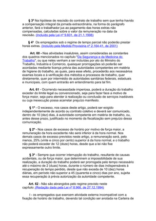 § 3º Na hipótese de rescisão do contrato de trabalho sem que tenha havido
a compensação integral da jornada extraordinária, na forma do parágrafo
anterior, fará o trabalhador jus ao pagamento das horas extras não
compensadas, calculadas sobre o valor da remuneração na data da
rescisão. (Incluído pela Lei nº 9.601, de 21.1.1998)

    § 4o Os empregados sob o regime de tempo parcial não poderão prestar
horas extras. (Incluído pela Medida Provisória nº 2.164-41, de 2001)

      Art. 60 - Nas atividades insalubres, assim consideradas as constantes
dos quadros mencionados no capítulo "Da Segurança e da Medicina do
Trabalho", ou que neles venham a ser incluídas por ato do Ministro do
Trabalho, Industria e Comercio, quaisquer prorrogações só poderão ser
acordadas mediante licença prévia das autoridades competentes em matéria
de higiene do trabalho, as quais, para esse efeito, procederão aos necessários
exames locais e à verificação dos métodos e processos de trabalho, quer
diretamente, quer por intermédio de autoridades sanitárias federais, estaduais
e municipais, com quem entrarão em entendimento para tal fim.

     Art. 61 - Ocorrendo necessidade imperiosa, poderá a duração do trabalho
exceder do limite legal ou convencionado, seja para fazer face a motivo de
força maior, seja para atender à realização ou conclusão de serviços inadiáveis
ou cuja inexecução possa acarretar prejuízo manifesto.

     § 1º - O excesso, nos casos deste artigo, poderá ser exigido
independentemente de acordo ou contrato coletivo e deverá ser comunicado,
dentro de 10 (dez) dias, à autoridade competente em matéria de trabalho, ou,
antes desse prazo, justificado no momento da fiscalização sem prejuízo dessa
comunicação.

     § 2º - Nos casos de excesso de horário por motivo de força maior, a
remuneração da hora excedente não será inferior à da hora normal. Nos
demais casos de excesso previstos neste artigo, a remuneração será, pelo
menos, 25% (vinte e cinco por cento) superior à da hora normal, e o trabalho
não poderá exceder de 12 (doze) horas, desde que a lei não fixe
expressamente outro limite.

      § 3º - Sempre que ocorrer interrupção do trabalho, resultante de causas
acidentais, ou de força maior, que determinem a impossibilidade de sua
realização, a duração do trabalho poderá ser prorrogada pelo tempo necessário
até o máximo de 2 (duas) horas, durante o número de dias indispensáveis à
recuperação do tempo perdido, desde que não exceda de 10 (dez) horas
diárias, em período não superior a 45 (quarenta e cinco) dias por ano, sujeita
essa recuperação à prévia autorização da autoridade competente.

    Art. 62 - Não são abrangidos pelo regime previsto neste
capítulo: (Redação dada pela Lei nº 8.966, de 27.12.1994)

     I - os empregados que exercem atividade externa incompatível com a
fixação de horário de trabalho, devendo tal condição ser anotada na Carteira de
 