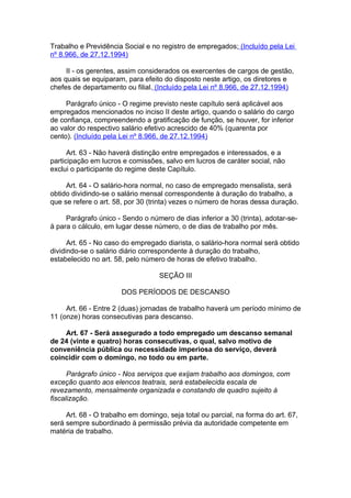 Trabalho e Previdência Social e no registro de empregados; (Incluído pela Lei
nº 8.966, de 27.12.1994)

     II - os gerentes, assim considerados os exercentes de cargos de gestão,
aos quais se equiparam, para efeito do disposto neste artigo, os diretores e
chefes de departamento ou filial. (Incluído pela Lei nº 8.966, de 27.12.1994)

     Parágrafo único - O regime previsto neste capítulo será aplicável aos
empregados mencionados no inciso II deste artigo, quando o salário do cargo
de confiança, compreendendo a gratificação de função, se houver, for inferior
ao valor do respectivo salário efetivo acrescido de 40% (quarenta por
cento). (Incluído pela Lei nº 8.966, de 27.12.1994)

      Art. 63 - Não haverá distinção entre empregados e interessados, e a
participação em lucros e comissões, salvo em lucros de caráter social, não
exclui o participante do regime deste Capítulo.

     Art. 64 - O salário-hora normal, no caso de empregado mensalista, será
obtido dividindo-se o salário mensal correspondente à duração do trabalho, a
que se refere o art. 58, por 30 (trinta) vezes o número de horas dessa duração.

     Parágrafo único - Sendo o número de dias inferior a 30 (trinta), adotar-se-
á para o cálculo, em lugar desse número, o de dias de trabalho por mês.

      Art. 65 - No caso do empregado diarista, o salário-hora normal será obtido
dividindo-se o salário diário correspondente à duração do trabalho,
estabelecido no art. 58, pelo número de horas de efetivo trabalho.

                                   SEÇÃO III

                       DOS PERÍODOS DE DESCANSO

     Art. 66 - Entre 2 (duas) jornadas de trabalho haverá um período mínimo de
11 (onze) horas consecutivas para descanso.

    Art. 67 - Será assegurado a todo empregado um descanso semanal
de 24 (vinte e quatro) horas consecutivas, o qual, salvo motivo de
conveniência pública ou necessidade imperiosa do serviço, deverá
coincidir com o domingo, no todo ou em parte.

      Parágrafo único - Nos serviços que exijam trabalho aos domingos, com
exceção quanto aos elencos teatrais, será estabelecida escala de
revezamento, mensalmente organizada e constando de quadro sujeito à
fiscalização.

     Art. 68 - O trabalho em domingo, seja total ou parcial, na forma do art. 67,
será sempre subordinado à permissão prévia da autoridade competente em
matéria de trabalho.
 