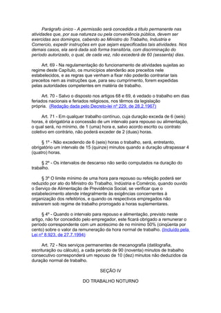 Parágrafo único - A permissão será concedida a título permanente nas
atividades que, por sua natureza ou pela conveniência pública, devem ser
exercidas aos domingos, cabendo ao Ministro do Trabalho, Industria e
Comercio, expedir instruções em que sejam especificadas tais atividades. Nos
demais casos, ela será dada sob forma transitória, com discriminação do
período autorizado, o qual, de cada vez, não excederá de 60 (sessenta) dias.

     Art. 69 - Na regulamentação do funcionamento de atividades sujeitas ao
regime deste Capítulo, os municípios atenderão aos preceitos nele
estabelecidos, e as regras que venham a fixar não poderão contrariar tais
preceitos nem as instruções que, para seu cumprimento, forem expedidas
pelas autoridades competentes em matéria de trabalho.

      Art. 70 - Salvo o disposto nos artigos 68 e 69, é vedado o trabalho em dias
feriados nacionais e feriados religiosos, nos têrmos da legislação
própria. (Redação dada pelo Decreto-lei nº 229, de 28.2.1967)

      Art. 71 - Em qualquer trabalho contínuo, cuja duração exceda de 6 (seis)
horas, é obrigatória a concessão de um intervalo para repouso ou alimentação,
o qual será, no mínimo, de 1 (uma) hora e, salvo acordo escrito ou contrato
coletivo em contrário, não poderá exceder de 2 (duas) horas.

     § 1º - Não excedendo de 6 (seis) horas o trabalho, será, entretanto,
obrigatório um intervalo de 15 (quinze) minutos quando a duração ultrapassar 4
(quatro) horas.

     § 2º - Os intervalos de descanso não serão computados na duração do
trabalho.

     § 3º O limite mínimo de uma hora para repouso ou refeição poderá ser
reduzido por ato do Ministro do Trabalho, Indústria e Comércio, quando ouvido
o Serviço de Alimentação de Previdência Social, se verificar que o
estabelecimento atende integralmente às exigências concernentes à
organização dos refeitórios, e quando os respectivos empregados não
estiverem sob regime de trabalho prorrogado a horas suplementares.

      § 4º - Quando o intervalo para repouso e alimentação, previsto neste
artigo, não for concedido pelo empregador, este ficará obrigado a remunerar o
período correspondente com um acréscimo de no mínimo 50% (cinqüenta por
cento) sobre o valor da remuneração da hora normal de trabalho. (Incluído pela
Lei nº 8.923, de 27.7.1994)

     Art. 72 - Nos serviços permanentes de mecanografia (datilografia,
escrituração ou cálculo), a cada período de 90 (noventa) minutos de trabalho
consecutivo corresponderá um repouso de 10 (dez) minutos não deduzidos da
duração normal de trabalho.

                                   SEÇÃO IV

                          DO TRABALHO NOTURNO
 
