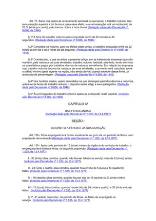 Art. 73. Salvo nos casos de revezamento semanal ou quinzenal, o trabalho noturno terá
remuneração superior a do diurno e, para esse efeito, sua remuneração terá um acréscimo de
20 % (vinte por cento), pelo menos, sobre a hora diurna.(Redação dada pelo Decreto-lei nº
9.666, de 1946)

    § 1º A hora do trabalho noturno será computada como de 52 minutos e 30
segundos. (Redação dada pelo Decreto-lei nº 9.666, de 1946)

    § 2º Considera-se noturno, para os efeitos deste artigo, o trabalho executado entre as 22
horas de um dia e as 5 horas do dia seguinte. (Redação dada pelo Decreto-lei nº 9.666, de
1946)

     § 3º O acréscimo, a que se refere o presente artigo, em se tratando de empresas que não
mantêm, pela natureza de suas atividades, trabalho noturno habitual, será feito, tendo em vista
os quantitativos pagos por trabalhos diurnos de natureza semelhante. Em relação às empresas
cujo trabalho noturno decorra da natureza de suas atividades, o aumento será calculado sobre
o salário mínimo geral vigente na região, não sendo devido quando exceder desse limite, já
acrescido da percentagem. (Redação dada pelo Decreto-lei nº 9.666, de 1946)

     § 4º Nos horários mistos, assim entendidos os que abrangem períodos diurnos e noturnos,
aplica-se às horas de trabalho noturno o disposto neste artigo e seus parágrafos. (Redação
dada pelo Decreto-lei nº 9.666, de 1946)

     § 5º Às prorrogações do trabalho noturno aplica-se o disposto neste capítulo. (Incluído
pelo Decreto-lei nº 9.666, de 1946)

                                         CAPÍTULO IV

                                    DAS FÉRIAS ANUAIS
                     (Redação dada pelo Decreto-lei nº 1.535, de 13.4.1977)

                                            SEÇÃO I

                         DO DIREITO A FÉRIAS E DA SUA DURAÇÃO

      Art. 129 - Todo empregado terá direito anualmente ao gozo de um período de férias, sem
prejuízo da remuneração.(Redação dada pelo Decreto-lei nº 1.535, de 13.4.1977)

      Art. 130 - Após cada período de 12 (doze) meses de vigência do contrato de trabalho, o
empregado terá direito a férias, na seguinte proporção: (Redação dada pelo Decreto-lei nº
1.535, de 13.4.1977)

     I - 30 (trinta) dias corridos, quando não houver faltado ao serviço mais de 5 (cinco) vezes;
 (Incluído pelo Decreto-lei nº 1.535, de 13.4.1977)

      II - 24 (vinte e quatro) dias corridos, quando houver tido de 6 (seis) a 14 (quatorze)
faltas; (Incluído pelo Decreto-lei nº 1.535, de 13.4.1977)

      III - 18 (dezoito) dias corridos, quando houver tido de 15 (quinze) a 23 (vinte e três)
faltas; (Incluído pelo Decreto-lei nº 1.535, de 13.4.1977)

      IV - 12 (doze) dias corridos, quando houver tido de 24 (vinte e quatro) a 32 (trinta e duas)
faltas. (Incluído pelo Decreto-lei nº 1.535, de 13.4.1977)

     § 1º - É vedado descontar, do período de férias, as faltas do empregado ao
serviço. (Incluído pelo Decreto-lei nº 1.535, de 13.4.1977)
 