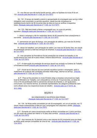 VI - nos dias em que não tenha havido serviço, salvo na hipótese do inciso III do art.
133. (Incluído pelo Decreto-lei nº 1.535, de 13.4.1977)

     Art. 132 - O tempo de trabalho anterior à apresentação do empregado para serviço militar
obrigatório será computado no período aquisitivo, desde que ele compareça ao
estabelecimento dentro de 90 (noventa) dias da data em que se verificar a respectiva
baixa. (Redação dada pelo Decreto-lei nº 1.535, de 13.4.1977)

      Art. 133 - Não terá direito a férias o empregado que, no curso do período
aquisitivo: (Redação dada pelo Decreto-lei nº 1.535, de 13.4.1977)

     I - deixar o emprego e não for readmitido dentro de 60 (sessenta) dias subseqüentes à
sua saída; (Incluído pelo Decreto-lei nº 1.535, de 13.4.1977)

     II - permanecer em gozo de licença, com percepção de salários, por mais de 30 (trinta)
dias; (Incluído pelo Decreto-lei nº 1.535, de 13.4.1977)

     III - deixar de trabalhar, com percepção do salário, por mais de 30 (trinta) dias, em virtude
de paralisação parcial ou total dos serviços da empresa; e (Incluído pelo Decreto-lei nº 1.535,
de 13.4.1977)

      IV - tiver percebido da Previdência Social prestações de acidente de trabalho ou de
auxílio-doença por mais de 6 (seis) meses, embora descontínuos. (Incluído pelo Decreto-lei nº
1.535, de 13.4.1977)

     § 1º - A interrupção da prestação de serviços deverá ser anotada na Carteira de Trabalho
e Previdência Social.(Incluído pelo Decreto-lei nº 1.535, de 13.4.1977)

     § 2º - Iniciar-se-á o decurso de novo período aquisitivo quando o empregado, após o
implemento de qualquer das condições previstas neste artigo, retornar ao serviço. (Incluído
pelo Decreto-lei nº 1.535, de 13.4.1977)

       § 3º - Para os fins previstos no inciso lIl deste artigo a empresa comunicará ao órgão
local do Ministério do Trabalho, com antecedência mínima de 15 (quinze) dias, as datas de
início e fim da paralisação total ou parcial dos serviços da empresa, e, em igual prazo,
comunicará, nos mesmos termos, ao sindicato representativo da categoria profissional, bem
como afixará aviso nos respectivos locais de trabalho. (Incluído pela Lei nº 9.016, de
30.3.1995)

                                           SEÇÃO II

                         DA CONCESSÃO E DA ÉPOCA DAS FÉRIAS
                     (Redação dada pelo Decreto-lei nº 1.535, de 13.4.1977

      Art. 134 - As férias serão concedidas por ato do empregador, em um só período, nos 12
(doze) meses subseqüentes à data em que o empregado tiver adquirido o direito. (Redação
dada pelo Decreto-lei nº 1.535, de 13.4.1977)

     § 1º - Somente em casos excepcionais serão as férias concedidas em 2 (dois) períodos,
um dos quais não poderá ser inferior a 10 (dez) dias corridos. (Incluído pelo Decreto-lei nº
1.535, de 13.4.1977)

     § 2º - Aos menores de 18 (dezoito) anos e aos maiores de 50 (cinqüenta) anos de idade,
as férias serão sempre concedidas de uma só vez. (Incluído pelo Decreto-lei nº 1.535, de
13.4.1977)
 