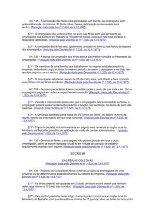 Art. 135 - A concessão das férias será participada, por escrito, ao empregado, com
antecedência de, no mínimo, 30 (trinta) dias. Dessa participação o interessado dará
recibo. (Redação dada pela Lei nº 7.414, de 9.12.1985)

     § 1º - O empregado não poderá entrar no gozo das férias sem que apresente ao
empregador sua Carteira de Trabalho e Previdência Social, para que nela seja anotada a
respectiva concessão. (Incluído pelo Decreto-lei nº 1.535, de 13.4.1977)

     § 2º - A concessão das férias será, igualmente, anotada no livro ou nas fichas de registro
dos empregados. (Incluído pelo Decreto-lei nº 1.535, de 13.4.1977)

     Art. 136 - A época da concessão das férias será a que melhor consulte os interesses do
empregador. (Redação dada pelo Decreto-lei nº 1.535, de 13.4.1977)

     § 1º - Os membros de uma família, que trabalharem no mesmo estabelecimento ou
empresa, terão direito a gozar férias no mesmo período, se assim o desejarem e se disto não
resultar prejuízo para o serviço. (Redação dada pelo Decreto-lei nº 1.535, de 13.4.1977)

    § 2º - O empregado estudante, menor de 18 (dezoito) anos, terá direito a fazer coincidir
suas férias com as férias escolares. (Redação dada pelo Decreto-lei nº 1.535, de 13.4.1977)

      Art. 137 - Sempre que as férias forem concedidas após o prazo de que trata o art. 134, o
empregador pagará em dobro a respectiva remuneração. (Redação dada pelo Decreto-lei nº
1.535, de 13.4.1977)

    § 1º - Vencido o mencionado prazo sem que o empregador tenha concedido as férias, o
empregado poderá ajuizar reclamação pedindo a fixação, por sentença, da época de gozo das
mesmas. (Incluído pelo Decreto-lei nº 1.535, de 13.4.1977)

     § 2º - A sentença dominará pena diária de 5% (cinco por cento) do salário mínimo da
região, devida ao empregado até que seja cumprida. (Incluído pelo Decreto-lei nº 1.535, de
13.4.1977)

     § 3º - Cópia da decisão judicial transitada em julgado será remetida ao órgão local do
Ministério do Trabalho, para fins de aplicação da multa de caráter administrativo. (Incluído
pelo Decreto-lei nº 1.535, de 13.4.1977)

      Art. 138 - Durante as férias, o empregado não poderá prestar serviços a outro
empregador, salvo se estiver obrigado a fazê-lo em virtude de contrato de trabalho
regularmente mantido com aquele. (Redação dada pelo Decreto-lei nº 1.535, de 13.4.1977)

                                          SEÇÃO III

                                DAS FÉRIAS COLETIVAS
                    (Redação dada pelo Decreto-lei nº 1.535, de 13.4.1977

     Art. 139 - Poderão ser concedidas férias coletivas a todos os empregados de uma
empresa ou de determinados estabelecimentos ou setores da empresa. (Redação dada pelo
Decreto-lei nº 1.535, de 13.4.1977

     § 1º - As férias poderão ser gozadas em 2 (dois) períodos anuais desde que nenhum
deles seja inferior a 10 (dez) dias corridos. (Redação dada pelo Decreto-lei nº 1.535, de
13.4.1977

     § 2º - Para os fins previstos neste artigo, o empregador comunicará ao órgão local do
Ministério do Trabalho, com a antecedência mínima de 15 (quinze) dias, as datas de início e fim
 