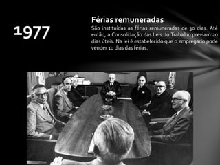 1977
Férias remuneradas
São instituídas as férias remuneradas de 30 dias. Até
então, a Consolidação das Leis do Trabalho previam 20
dias úteis. Na lei é estabelecido que o empregado pode
vender 10 dias das férias.
 