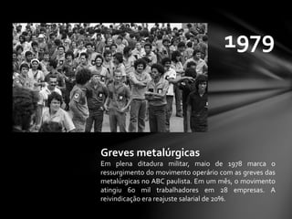 1979
Greves metalúrgicas
Em plena ditadura militar, maio de 1978 marca o
ressurgimento do movimento operário com as greves das
metalúrgicas no ABC paulista. Em um mês, o movimento
atingiu 60 mil trabalhadores em 28 empresas. A
reivindicação era reajuste salarial de 20%.
 