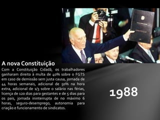 1988
A nova Constituição
Com a Constituição Cidadã, os trabalhadores
ganharam direito à multa de 40% sobre o FGTS
em caso de demissão sem justa causa, jornada de
44 horas semanais, adicional de 50% na hora
extra, adicional de 1/3 sobre o salário nas férias,
licença de 120 dias para gestantes e de 5 dias para
os pais, jornada ininterrupta de no máximo 6
horas, seguro-desemprego, autonomia para
criação e funcionamento de sindicatos.
 