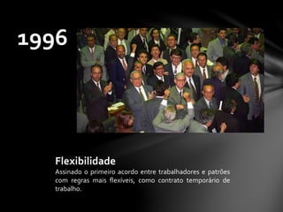 1996
Flexibilidade
Assinado o primeiro acordo entre trabalhadores e patrões
com regras mais flexíveis, como contrato temporário de
trabalho.
 