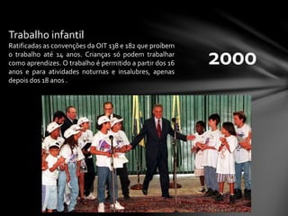 2000
Trabalho infantil
Ratificadas as convenções da OIT 138 e 182 que proíbem
o trabalho até 14 anos. Crianças só podem trabalhar
como aprendizes. O trabalho é permitido a partir dos 16
anos e para atividades noturnas e insalubres, apenas
depois dos 18 anos .
 