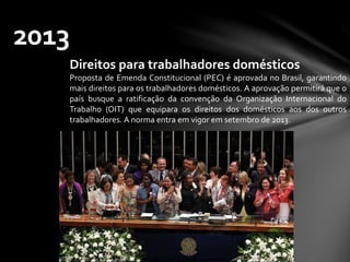 2013
Direitos para trabalhadores domésticos
Proposta de Emenda Constitucional (PEC) é aprovada no Brasil, garantindo
mais direitos para os trabalhadores domésticos. A aprovação permitirá que o
país busque a ratificação da convenção da Organização Internacional do
Trabalho (OIT) que equipara os direitos dos domésticos aos dos outros
trabalhadores. A norma entra em vigor em setembro de 2013.
 