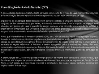 Consolidação das Leis doTrabalho (CLT)
A Consolidação das Leis do Trabaho (CLT), aprovada por decreto de 1° maio de 1943, representou a reunião
e sistematização da vasta legislação trabalhista produzida no país após a Revolução de 1930.
O processo de elaboração dessa legislação nem sempre obedeceu a um plano coerente, resultando num
conjunto de leis desconexas e, por vezes, até mesmo contraditórias. Com o objetivo de superar essa
situação, em janeiro de 1942 o presidente Vargas nomeou uma comissão encarregada de estudar e
organizar um anteprojeto que unificasse a legislação até então produzida. Do trabalho dessa comissão
surgiu o texto encaminhado ao ministro doTrabalho que daria origem à CLT.
Ainda que tenha recebido o nome de "consolidação", a CLT não se limitou a reunir uma legislação dispersa.
Introduziu também novos direitos e regulamentações trabalhistas até então inexistentes. Constituindo um
código de considerável abrangência, tratou minuciosamente da relação entre patrões e empregados e
estabeleceu regras referentes a horários a serem cumpridos pelos trabalhadores, férias, descanso
remunerado, condições de segurança e higiene dos locais de trabalho etc. A anotação dos contratos de
trabalho deveria ser feita na carteira de trabalho, instituída em 1932 e refomulada quando da aprovação da
CLT.
A promulgação da CLT conferiu grande prestígio popular ao regime e em particular a Getúlio Vargas, que
fortaleceu sua imagem de protetor da classe trabalhadora. Nos anos que se seguiram ao fim do Estado
Novo, a CLT passou por sucessivas reformas e ampliações. Seu corpo básico, contudo, continua em
vigência até os dias de hoje.
 