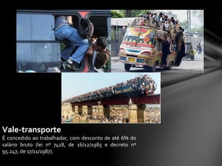Vale-transporte
É concedido ao trabalhador, com desconto de até 6% do
salário bruto (lei nº 7418, de 16/12/1985 e decreto nº
95.247, de 17/11/1987).
 
