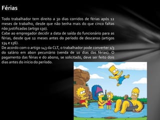 Férias
Todo trabalhador tem direito a 30 dias corridos de férias após 12
meses de trabalho, desde que não tenha mais do que cinco faltas
não justificadas (artigo 130).
Cabe ao empregador decidir a data de saída do funcionário para as
férias, desde que 12 meses antes do período de descanso (artigos
134 e 136).
De acordo com o artigo 143 da CLT, o trabalhador pode converter 1/3
do salário em abon pecuniário (venda de 10 dias das férias). O
pagamento das férias e do abono, se solicitado, deve ser feito dois
dias antes do início do período.
 