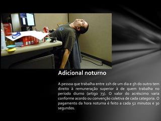 Adicional noturno
A pessoa que trabalha entre 22h de um dia e 5h do outro tem
direito à remuneração superior à de quem trabalha no
período diurno (artigo 73). O valor do acréscimo varia
conforme acordo ou convenção coletiva de cada categoria. O
pagamento da hora noturna é feito a cada 52 minutos e 30
segundos.
 