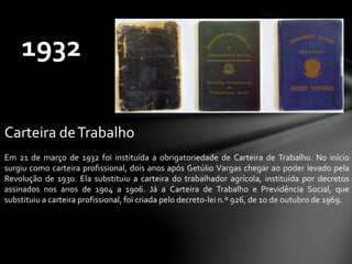 Carteira deTrabalho
Em 21 de março de 1932 foi instituída a obrigatoriedade de Carteira de Trabalho. No início
surgiu como carteira profissional, dois anos após Getúlio Vargas chegar ao poder levado pela
Revolução de 1930. Ela substituiu a carteira do trabalhador agrícola, instituída por decretos
assinados nos anos de 1904 a 1906. Já a Carteira de Trabalho e Previdência Social, que
substituiu a carteira profissional, foi criada pelo decreto-lei n.º 926, de 10 de outubro de 1969.
1932
 