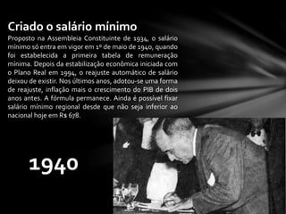Criado o salário mínimo
Proposto na Assembleia Constituinte de 1934, o salário
mínimo só entra em vigor em 1º de maio de 1940, quando
foi estabelecida a primeira tabela de remuneração
mínima. Depois da estabilização econômica iniciada com
o Plano Real em 1994, o reajuste automático de salário
deixou de existir. Nos últimos anos, adotou-se uma forma
de reajuste, inflação mais o crescimento do PIB de dois
anos antes. A fórmula permanece. Ainda é possível fixar
salário mínimo regional desde que não seja inferior ao
nacional hoje em R$ 678.
1940
 