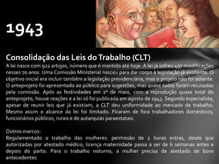 1943
Consolidação das Leis doTrabalho (CLT)
A lei nasce com 922 artigos, número que é mantido até hoje. A lei já sofreu 497 modificações
nesses 70 anos. Uma Comissão Ministerial nasceu para dar corpo à legislação já existente. O
objetivo inicial era incluir também a legislação previdenciária, mas o projeto não foi adiante.
O anteprojeto foi apresentado ao público para sugestões, mas quase todas foram recusadas
pela comissão. Após as festividades em 1º de maio, com a reprodução quase total do
anteprojeto, houve reações e a lei só foi publicada em agosto de 1943. Segundo especialista,
apesar de reunir leis que já existiam, a CLT deu uniformidade ao mercado de trabalho.
Mesmo assim o alcance da lei foi limitado. Ficaram de fora trabalhadores domésticos,
funcionários públicos, rurais e de autarquias paraestatais.
Outros marcos:
Regulamentado o trabalho das mulheres: permissão de 2 horas extras, desde que
autorizadas por atestado médico; licença maternidade passa a ser de 6 semanas antes e
depois do parto. Para o trabalho noturno, a mulher precisa de atestado de bons
antecedentes
 