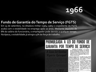 1966
Fundo de Garantia doTempo de Serviço (FGTS)
Em 13 de setembro, na ditadura militar (1964-1985) o expediente do FGTS
acaba com o estabilidade no emprego após 10 anos. Mediante depósito de
8% do salário do funcionário, o empregador pode demitir a qualquer tempo.
Na época, a estabilidade já atingia 15% da força de trabalho.
 