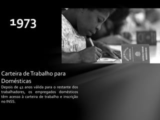 1973
Carteira deTrabalho para
Domésticas
Depois de 41 anos válida para o restante dos
trabalhadores, os empregados domésticos
têm acesso à carteira de trabalho e inscrição
no INSS.
 