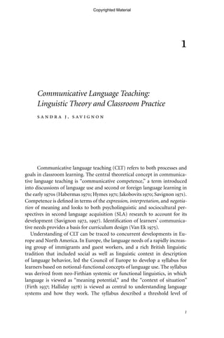 1
1
Communicative Language Teaching:
Linguistic Theory and Classroom Practice
s a n d r a j . s av i g n o n
Communicative language teaching (CLT) refers to both processes and
goals in classroom learning. The central theoretical concept in communica-
tive language teaching is ‘‘communicative competence,’’ a term introduced
into discussions of language use and second or foreign language learning in
the early 1970s (Habermas 1970; Hymes 1971; Jakobovits 1970; Savignon 1971).
Competence is deﬁned in terms of the expression, interpretation, and negotia-
tion of meaning and looks to both psycholinguistic and sociocultural per-
spectives in second language acquisition (SLA) research to account for its
development (Savignon 1972, 1997). Identiﬁcation of learners’ communica-
tive needs provides a basis for curriculum design (Van Ek 1975).
Understanding of CLT can be traced to concurrent developments in Eu-
rope and North America. In Europe, the language needs of a rapidly increas-
ing group of immigrants and guest workers, and a rich British linguistic
tradition that included social as well as linguistic context in description
of language behavior, led the Council of Europe to develop a syllabus for
learners based on notional-functional concepts of language use. The syllabus
was derived from neo-Firthian systemic or functional linguistics, in which
language is viewed as ‘‘meaning potential,’’ and the ‘‘context of situation’’
(Firth 1937; Halliday 1978) is viewed as central to understanding language
systems and how they work. The syllabus described a threshold level of
Copyrighted Material
 